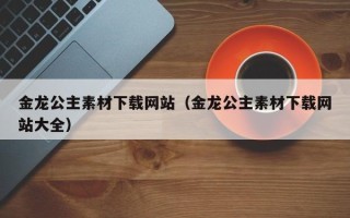 大丰金龙公主素材下载网站（金龙公主素材下载网站大全）