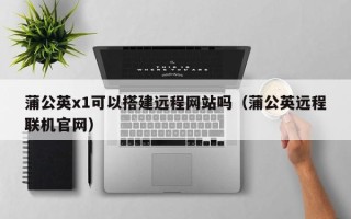 大丰蒲公英x1可以搭建远程网站吗（蒲公英远程联机官网）